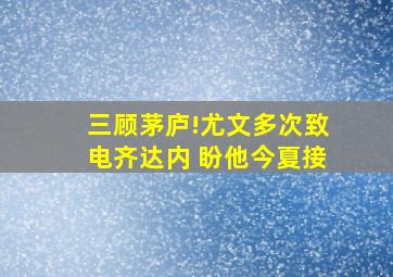 三顾茅庐!尤文多次致电齐达内 盼他今夏接